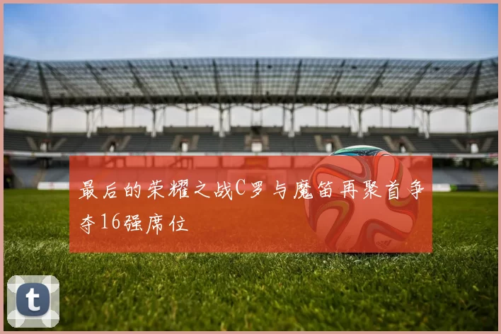 最后的荣耀之战C罗与魔笛再聚首争夺16强席位